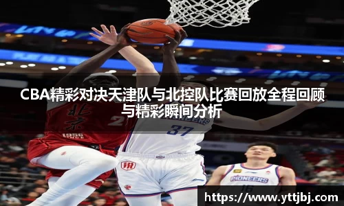 CBA精彩对决天津队与北控队比赛回放全程回顾与精彩瞬间分析